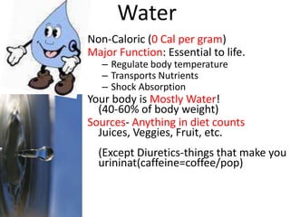 Water
Non-Caloric (0 Cal per gram)
Major Function: Essential to life.
   – Regulate body temperature
   – Transports Nutrients
   – Shock Absorption
Your body is Mostly Water!
  (40-60% of body weight)
Sources- Anything in diet counts
  Juices, Veggies, Fruit, etc.
  (Except Diuretics-things that make you
  urininat(caffeine=coffee/pop)
 