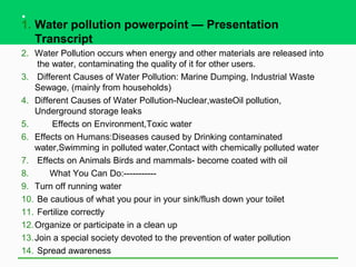 .
1. Water pollution powerpoint — Presentation
   Transcript
2. Water Pollution occurs when energy and other materials are released into
     the water, contaminating the quality of it for other users.
3. Different Causes of Water Pollution: Marine Dumping, Industrial Waste
    Sewage, (mainly from households)
4. Different Causes of Water Pollution-Nuclear,wasteOil pollution,
    Underground storage leaks
5.       Effects on Environment,Toxic water
6. Effects on Humans:Diseases caused by Drinking contaminated
    water,Swimming in polluted water,Contact with chemically polluted water
7. Effects on Animals Birds and mammals- become coated with oil
8.      What You Can Do:-----------
9. Turn off running water
10. Be cautious of what you pour in your sink/flush down your toilet
11. Fertilize correctly
12. Organize or participate in a clean up
13. Join a special society devoted to the prevention of water pollution
14. Spread awareness
 