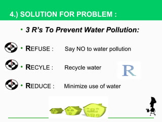 4.) SOLUTION FOR PROBLEM :

  • 3 R’s To Prevent Water Pollution:

  • REFUSE :   Say NO to water pollution


  • RECYLE :   Recycle water


  • REDUCE :   Minimize use of water
 