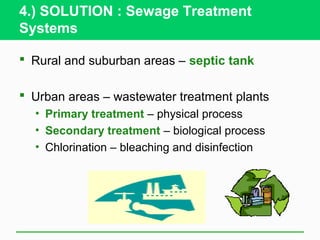 4.) SOLUTION : Sewage Treatment
Systems

 Rural and suburban areas – septic tank

 Urban areas – wastewater treatment plants
  • Primary treatment – physical process
  • Secondary treatment – biological process
  • Chlorination – bleaching and disinfection
 