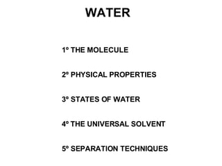 1º THE MOLECULE 2º PHYSICAL PROPERTIES 3º STATES OF WATER 4º  THE UNIVERSAL SOLVENT 5º SEPARATION TECHNIQUES WATER 