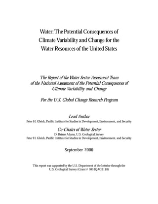 Water: The Potential Consequences of
          Climate Variability and Change for the
           Water Resources of the United States




         The Report of the Water Sector Assessment Team
   of the National Assessment of the Potential Consequences of
                Climate Variability and Change

           For the U.S. Global Change Research Program


                                   Lead Author
Peter H. Gleick, Pacific Institute for Studies in Development, Environment, and Security

                         Co-Chairs of Water Sector
                        D. Briane Adams, U.S. Geological Survey
Peter H. Gleick, Pacific Institute for Studies in Development, Environment, and Security


                                September 2000


     This report was supported by the U.S. Department of the Interior through the
                  U.S. Geological Survey (Grant # 98HQAG2118)
 