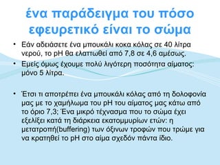 ένα παράδειγμα του πόσο
   εφευρετικό είναι το σώμα
• Εάν αδειάσετε ένα μπουκάλι κοκα κόλας σε 40 λίτρα
  νερού, το pH θα ελαττωθεί από 7,8 σε 4,6 αμέσως.
• Εμείς όμως έχουμε πολύ λιγότερη ποσότητα αίματος:
  μόνο 5 λίτρα.

• Έτσι τι αποτρέπει ένα μπουκάλι κόλας από τη δολοφονία
  μας με το χαμήλωμα του pH του αίματος μας κάτω από
  το όριο 7,3; Ένα μικρό τέχνασμα που το σώμα έχει
  εξελίξει κατά τη διάρκεια εκατομμυρίων ετών: η
  μετατροπή(buffering) των όξινων τροφών που τρώμε για
  να κρατηθεί το pH στο αίμα σχεδόν πάντα ίδιο.
 