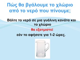 Πώς θα βγάλουμε το χλώριο
 από το νερό που πίνουμε;
Βάλτε το νερό σε μια γυάλινη κανάτα και
               το χλώριο
             θα εξατμιστεί
     εάν το αφήσετε για 1-2 ώρες.
 