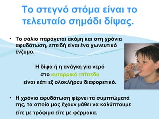 Το στεγνό στόμα είναι το
    τελευταίο σημάδι δίψας.
• Το σάλιο παράγεται ακόμη και στη χρόνια
  αφυδάτωση, επειδή είναι ένα χωνευτικό
  ένζυμο.

          Η δίψα ή η ανάγκη για νερό
            στο κυταρρικό επίπεδο
     είναι κάτι εξ ολοκλήρου διαφορετικό.

• Η χρόνια αφυδάτωση φέρνει τα συμπτώματά
  της, τα οποία μας έχουν μάθει να καλύπτουμε
  είτε με τρόφιμα είτε με φάρμακα.
 