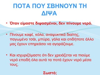ΠΟΤΑ ΠΟΥ ΣΒΗΝΟΥΝ ΤΗ
          ΔΙΨΑ
• Όταν είμαστε διψασμένοι, δεν πίνουμε νερό.

• Πίνουμε καφέ, κόλα, αναψυκτικά διαίτης,
  παγωμένο τσάι, μπύρα, γάλα και οτιδήποτε άλλο
  μας έχουν επηρεάσει να αγοράζουμε.

• Και ισχυριζόμαστε ότι δεν χρειάζεται να πιούμε
  νερό επειδή όλα αυτά τα ποτά έχουν νερό μέσα
  τους.

                    Σωστό;
 