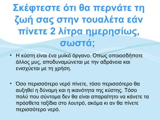 Σκέφτεστε ότι θα περνάτε τη
 ζωή σας στην τουαλέτα εάν
  πίνετε 2 λίτρα ημερησίως,
           σωστά;
• Η κύστη είναι ένα μυϊκό όργανο. Όπως οποιοσδήποτε
  άλλος μυς, αποδυναμώνεται με την αδράνεια και
  ενισχύεται με τη χρήση.

• Όσο περισσότερο νερό πίνετε, τόσο περισσότερο θα
  αυξηθεί η δύναμη και η ικανότητα της κύστης. Τόσο
  πολύ που σύντομα δεν θα είναι απαραίτητο να κάνετε τα
  πρόσθετα ταξίδια στο λουτρό, ακόμα κι αν θα πίνετε
  περισσότερο νερό.
 