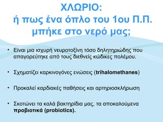 ΧΛΩΡΙΟ:
  ή πως ένα όπλο του 1ου Π.Π.
     μπήκε στο νερό μας;
• Είναι μια ισχυρή νευροτοξίνη τόσο δηλητηριώδης που
  απαγορεύτηκε από τους διεθνείς κώδικες πολέμου.

• Σχηματίζει καρκινογόνες ενώσεις (trihalomethanes)

• Προκαλεί καρδιακές παθήσεις και αρτηριοσκλήρωση

• Σκοτώνει τα καλά βακτηρίδια μας, τα αποκαλούμενα
  προβιοτικά (probiotics).
 