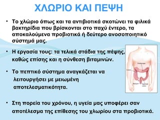 ΧΛΩΡΙΟ ΚΑΙ ΠΕΨΗ
• Το χλώριο όπως και τα αντιβιοτικά σκοτώνει τα φιλικά
  βακτηρίδια που βρίσκονται στο παχύ έντερο, τα
  αποκαλούμενα προβιοτικά ή δεύτερο ανοσοποιητικό
  σύστημά μας.

• Η εργασία τους: τα τελικά στάδια της πέψης,
  καθώς επίσης και η σύνθεση βιταμινών.

• Το πεπτικό σύστημα αναγκάζεται να
  λειτουργήσει με μειωμένη
  αποτελεσματικότητα.

• Στη πορεία του χρόνου, η υγεία μας υποφέρει σαν
  αποτέλεσμα της επίθεσης του χλωρίου στα προβιοτικά.
 