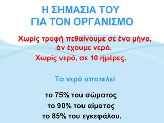 Η ΣΗΜΑΣΙΑ ΤΟΥ
   ΓΙΑ ΤΟΝ ΟΡΓΑΝΙΣΜΟ
Χωρίς τροφή πεθαίνουμε σε ένα μήνα,
         άν έχουμε νερό.
    Χωρίς νερό, σε 10 ημέρες.

         Το νερό αποτελεί

       το 75% του σώματος
        το 90% του αίματος
      το 85% του εγκεφάλου.
 
