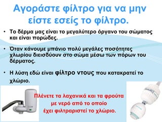 Αγοράστε φίλτρο για να μην
     είστε εσείς το φίλτρο.
• Το δέρμα μας είναι το μεγαλύτερο όργανο του σώματος
  και είναι πορώδες.

• Όταν κάνουμε μπάνιο πολύ μεγάλες ποσότητες
  χλωρίου διεισδύουν στο σώμα μέσω των πόρων του
  δέρματος.

• Η λύση εδώ είναι φίλτρο ντους που κατακρατεί το
  χλώριο.

          Πλένετε τα λαχανικά και τα φρούτα
                με νερό από το οποίο
             έχει φιλτραριστεί το χλώριο.
 