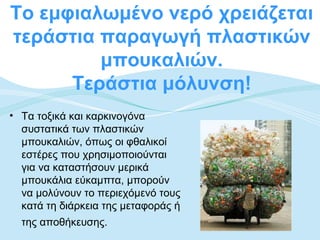 Το εμφιαλωμένο νερό χρειάζεται
τεράστια παραγωγή πλαστικών
         μπουκαλιών.
      Τεράστια μόλυνση!
• Τα τοξικά και καρκινογόνα
  συστατικά των πλαστικών
  μπουκαλιών, όπως οι φθαλικοί
  εστέρες που χρησιμοποιούνται
  για να καταστήσουν μερικά
  μπουκάλια εύκαμπτα, μπορούν
  να μολύνουν το περιεχόμενό τους
  κατά τη διάρκεια της μεταφοράς ή
  της αποθήκευσης.
 