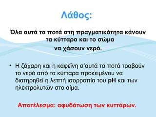 Λάθος:
Όλα αυτά τα ποτά στη πραγματικότητα κάνουν
           τα κύτταρα και το σώμα
              να χάσουν νερό.

• Η ζάχαρη και η καφεΐνη σ’αυτά τα ποτά τραβούν
  το νερό από τα κύτταρα προκειμένου να
  διατηρηθεί η λεπτή ισορροπία του pH και των
  ηλεκτρολυτών στο αίμα.

  Αποτέλεσμα: αφυδάτωση των κυττάρων.
 