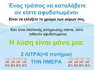 Ένας τρόπος να καταλάβετε
 αν είστε αφυδατωμένοι
Είναι να ελέγξετε το χρώμα των ούρων σας.

Εάν είναι σκοτεινής απόχρωσης πάντα, είστε
           πιθανόν αφυδατωμένοι.

Η λύση είναι μόνο μια:
      2 ΛΙΤΡΑ(=8 ποτήρια)
          ΤΗΝ ΗΜΕΡΑ
 