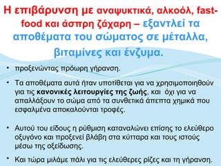 Η επιβάρυνση με αναψυκτικά, αλκοόλ, fast-
   food και άσπρη ζάχαρη – εξαντλεί τα
 αποθέματα του σώματος σε μέταλλα,
          βιταμίνες και ένζυμα.
• προξενώντας πρόωρη γήρανση.
• Τα αποθέματα αυτά ήταν υποτίθεται για να χρησιμοποιηθούν
  για τις κανονικές λειτουργίες της ζωής, και όχι για να
  απαλλάξουν το σώμα από τα συνθετικά άπεπτα χημικά που
  εσφαλμένα αποκαλούνται τροφές.

• Αυτού του είδους η ρύθμιση καταναλώνει επίσης το ελεύθερο
  οξυγόνο και προξενεί βλάβη στα κύτταρα και τους ιστούς
  μέσω της οξείδωσης.
• Και τώρα μιλάμε πάλι για τις ελεύθερες ρίζες και τη γήρανση.
 