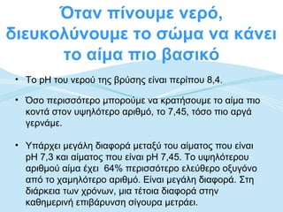 Όταν πίνουμε νερό,
διευκολύνουμε το σώμα να κάνει
      το αίμα πιο βασικό
 • Το pH του νερού της βρύσης είναι περίπου 8,4.

 • Όσο περισσότερο μπορούμε να κρατήσουμε το αίμα πιο
   κοντά στον υψηλότερο αριθμό, το 7,45, τόσο πιο αργά
   γερνάμε.

 • Υπάρχει μεγάλη διαφορά μεταξύ του αίματος που είναι
   pH 7,3 και αίματος που είναι pH 7,45. Το υψηλότερου
   αριθμού αίμα έχει 64% περισσότερο ελεύθερο οξυγόνο
   από το χαμηλότερο αριθμό. Είναι μεγάλη διαφορά. Στη
   διάρκεια των χρόνων, μια τέτοια διαφορά στην
   καθημερινή επιβάρυνση σίγουρα μετράει.
 