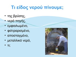 Τι είδος νερού πίνουμε;
•   της βρύσης,
•   νερό πηγής,
•   εμφιαλωμένο,
•   φιλτραρισμένο,
•   αποσταγμένο,
•   μεταλλικό νερό,
•   τι;
 