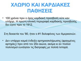 ΧΛΩΡΙΟ ΚΑΙ ΚΑΡΔΙΑΚΕΣ
           ΠΑΘΗΣΕΙΣ
• 100 χρόνια πριν ο όρος καρδιακή προσβολή ούτε καν
  υπήρχε. Η πρώτη κλινική περιγραφή καρδιακής προσβολής
  δεν έγινε πριν το 1912.


 Στη δεκαετία του '80, ήταν ο #1 δολοφόνος των Αμερικανών.

• Δεν υπάρχει καμιά ένδειξη αρτηριοσκλήρωσης (φραγμένες
  αρτηρίες) πριν από τον 20ο αιώνα, ακόμα κι αν πολλοί
  πολιτισμοί ευνόησαν τις διατροφές με πολλά λιπαρά.
 