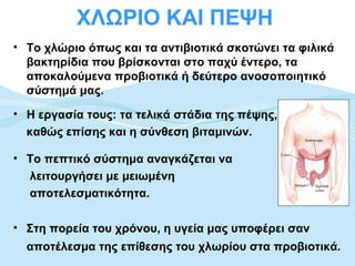 ΧΛΩΡΙΟ ΚΑΙ ΠΕΨΗ
• Το χλώριο όπως και τα αντιβιοτικά σκοτώνει τα φιλικά
  βακτηρίδια που βρίσκονται στο παχύ έντερο, τα
  αποκαλούμενα προβιοτικά ή δεύτερο ανοσοποιητικό
  σύστημά μας.
• Η εργασία τους: τα τελικά στάδια της πέψης,
  καθώς επίσης και η σύνθεση βιταμινών.

• Το πεπτικό σύστημα αναγκάζεται να
  λειτουργήσει με μειωμένη
  αποτελεσματικότητα.

• Στη πορεία του χρόνου, η υγεία μας υποφέρει σαν
  αποτέλεσμα της επίθεσης του χλωρίου στα προβιοτικά.
 