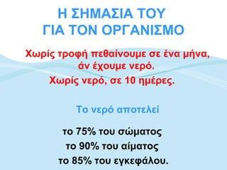 Η ΣΗΜΑΣΙΑ ΤΟΥ
   ΓΙΑ ΤΟΝ ΟΡΓΑΝΙΣΜΟ
Χωρίς τροφή πεθαίνουμε σε ένα μήνα,
         άν έχουμε νερό.
    Χωρίς νερό, σε 10 ημέρες.

         Το νερό αποτελεί

       το 75% του σώματος
        το 90% του αίματος
      το 85% του εγκεφάλου.
 