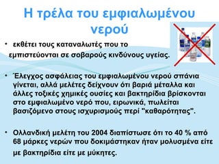 Η τρέλα του εμφιαλωμένου
               νερού
• εκθέτει τους καταναλωτές που το
 εμπιστεύονται σε σοβαρούς κινδύνους υγείας.

• Έλεγχος ασφάλειας του εμφιαλωμένου νερού σπάνια
  γίνεται, αλλά μελέτες δείχνουν ότι βαριά μέταλλα και
  άλλες τοξικές χημικές ουσίες και βακτηρίδια βρίσκονται
  στο εμφιαλωμένο νερό που, ειρωνικά, πωλείται
  βασιζόμενο στους ισχυρισμούς περί "καθαρότητας".

• Ολλανδική μελέτη του 2004 διαπίστωσε ότι το 40 % από
  68 μάρκες νερών που δοκιμάστηκαν ήταν μολυσμένα είτε
  με βακτηρίδια είτε με μύκητες.
 