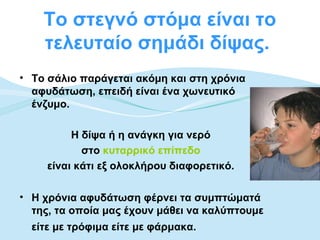 Το στεγνό στόμα είναι το
    τελευταίο σημάδι δίψας.
• Το σάλιο παράγεται ακόμη και στη χρόνια
  αφυδάτωση, επειδή είναι ένα χωνευτικό
  ένζυμο.

          Η δίψα ή η ανάγκη για νερό
            στο κυταρρικό επίπεδο
     είναι κάτι εξ ολοκλήρου διαφορετικό.

• Η χρόνια αφυδάτωση φέρνει τα συμπτώματά
  της, τα οποία μας έχουν μάθει να καλύπτουμε
  είτε με τρόφιμα είτε με φάρμακα.
 