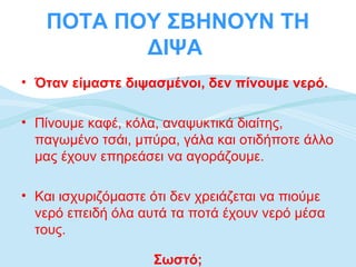 ΠΟΤΑ ΠΟΥ ΣΒΗΝΟΥΝ ΤΗ
          ΔΙΨΑ
• Όταν είμαστε διψασμένοι, δεν πίνουμε νερό.

• Πίνουμε καφέ, κόλα, αναψυκτικά διαίτης,
  παγωμένο τσάι, μπύρα, γάλα και οτιδήποτε άλλο
  μας έχουν επηρεάσει να αγοράζουμε.

• Και ισχυριζόμαστε ότι δεν χρειάζεται να πιούμε
  νερό επειδή όλα αυτά τα ποτά έχουν νερό μέσα
  τους.

                    Σωστό;
 