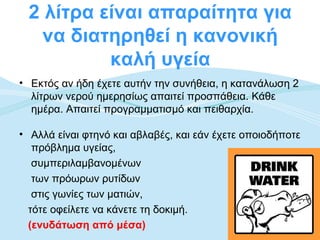2 λίτρα είναι απαραίτητα για
   να διατηρηθεί η κανονική
          καλή υγεία
• Εκτός αν ήδη έχετε αυτήν την συνήθεια, η κατανάλωση 2
  λίτρων νερού ημερησίως απαιτεί προσπάθεια. Κάθε
  ημέρα. Απαιτεί προγραμματισμό και πειθαρχία.

• Αλλά είναι φτηνό και αβλαβές, και εάν έχετε οποιοδήποτε
   πρόβλημα υγείας,
   συμπεριλαμβανομένων
   των πρόωρων ρυτίδων
   στις γωνίες των ματιών,
  τότε οφείλετε να κάνετε τη δοκιμή.
  (ενυδάτωση από μέσα)
 