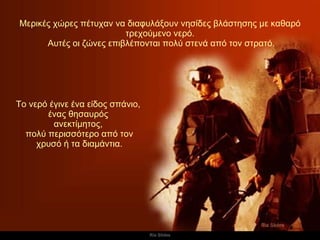 Μερικές χώρες πέτυχαν να διαφυλάξουν νησίδες βλάστησης με καθαρό τρεχούμενο νερό. Αυτές οι ζώνες επιβλέπονται πολύ στενά από τον στρατό. Το νερό έγινε ένα είδος σπάνιο,  ένας θησαυρός  ανεκτίμητος,  πολύ περισσότερο από τον χρυσό ή τα διαμάντια. 