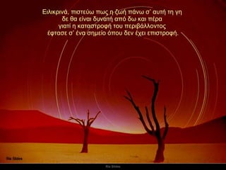 Ειλικρινά, πιστεύω πως η ζωή πάνω σ’ αυτή τη γη  δε θα είναι δυνατή από δω και πέρα  γιατί η καταστροφή του περιβάλλοντος  έφτασε σ’ ένα σημείο όπου δεν έχει επιστροφή. 