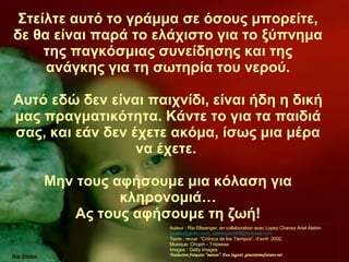 Στείλτε αυτό το γράμμα σε όσους μπορείτε, δε θα είναι παρά το ελάχιστο για το ξύπνημα της παγκόσμιας συνείδησης και της ανάγκης για τη σωτηρία του νερού. Αυτό εδώ δεν είναι παιχνίδι, είναι ήδη η δική μας πραγματικότητα. Κάντε το για τα παιδιά σας, και εάν δεν έχετε ακόμα, ίσως μια μέρα να έχετε.   Μην τους αφήσουμε μια κόλαση για κληρονομιά… Ας τους αφήσουμε τη ζωή ! Auteur : Ria Ellwanger, en collaboration avec Lopez Chavez Ariel Alahin  [email_address] ,  alainlopez909@hotmail.com  Texte : revue  "Crónica de los Tiempos“, d’avril  2002. Musique: Chopin - Tristesse  Images : Getty Images Traduction française “maison”: Eva Sagasti  generationsfutures.net 