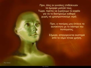 Πριν, όλες οι γυναίκες επιδείκνυαν  τα όμορφα μαλλιά τους.   Πριν, ο πατέρας μου έπλενε το αυτοκίνητο με το λάστιχο του ποτίσματος.   Σήμερα, απαγορεύεται αυστηρά  από το νόμο τέτοια χρήση.   Τώρα, πρέπει να ξυρίζουμε το κεφάλι για να το διατηρούμε καθαρό χωρίς να χρησιμοποιούμε νερό. 