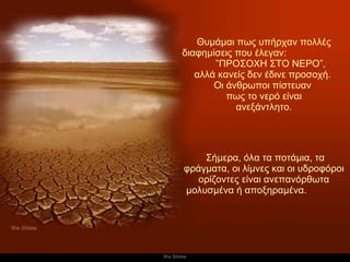 Θυμάμαι πως υπήρχαν πολλές διαφημίσεις που έλεγαν :  ” ΠΡΟΣΟΧΗ ΣΤΟ ΝΕΡΟ ”, αλλά κανείς δεν έδινε προσοχή .  Οι άνθρωποι πίστευαν  πως το νερό είναι ανεξάντλητο .   Σήμερα, όλα τα ποτάμια, τα φράγματα, οι λίμνες και οι υδροφόροι ορίζοντες είναι ανεπανόρθωτα μολυσμένα ή αποξηραμένα.   