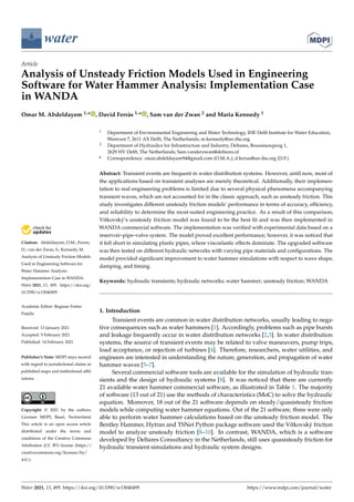 water
Article
Analysis of Unsteady Friction Models Used in Engineering
Software for Water Hammer Analysis: Implementation Case
in WANDA
Omar M. Abdeldayem 1,* , David Ferràs 1,* , Sam van der Zwan 2 and Maria Kennedy 1


Citation: Abdeldayem, O.M.; Ferràs,
D.; van der Zwan, S.; Kennedy, M.
Analysis of Unsteady Friction Models
Used in Engineering Software for
Water Hammer Analysis:
Implementation Case in WANDA.
Water 2021, 13, 495. https://doi.org/
10.3390/w13040495
Academic Editor: Regiane Fortes
Patella
Received: 13 January 2021
Accepted: 9 February 2021
Published: 14 February 2021
Publisher’s Note: MDPI stays neutral
with regard to jurisdictional claims in
published maps and institutional affil-
iations.
Copyright: © 2021 by the authors.
Licensee MDPI, Basel, Switzerland.
This article is an open access article
distributed under the terms and
conditions of the Creative Commons
Attribution (CC BY) license (https://
creativecommons.org/licenses/by/
4.0/).
1 Department of Environmental Engineering and Water Technology, IHE Delft Institute for Water Education,
Westvest 7, 2611 AX Delft, The Netherlands; m.kennedy@un-ihe.org
2 Department of Hydraulics for Infrastructure and Industry, Deltares, Boussinesqweg 1,
2629 HV Delft, The Netherlands; Sam.vanderzwan@deltares.nl
* Correspondence: omar.abdeldayem94@gmail.com (O.M.A.); d.ferras@un-ihe.org (D.F.)
Abstract: Transient events are frequent in water distribution systems. However, until now, most of
the applications based on transient analyses are merely theoretical. Additionally, their implemen-
tation to real engineering problems is limited due to several physical phenomena accompanying
transient waves, which are not accounted for in the classic approach, such as unsteady friction. This
study investigates different unsteady friction models’ performance in terms of accuracy, efficiency,
and reliability to determine the most-suited engineering practice. As a result of this comparison,
Vítkovský’s unsteady friction model was found to be the best fit and was then implemented in
WANDA commercial software. The implementation was verified with experimental data based on a
reservoir–pipe–valve system. The model proved excellent performance; however, it was noticed that
it fell short in simulating plastic pipes, where viscoelastic effects dominate. The upgraded software
was then tested on different hydraulic networks with varying pipe materials and configurations. The
model provided significant improvement to water hammer simulations with respect to wave shape,
damping, and timing.
Keywords: hydraulic transients; hydraulic networks; water hammer; unsteady friction; WANDA
1. Introduction
Transient events are common in water distribution networks, usually leading to nega-
tive consequences such as water hammers [1]. Accordingly, problems such as pipe bursts
and leakage frequently occur in water distribution networks [2,3]. In water distribution
systems, the source of transient events may be related to valve maneuvers, pump trips,
load acceptance, or rejection of turbines [4]. Therefore, researchers, water utilities, and
engineers are interested in understanding the nature, generation, and propagation of water
hammer waves [5–7].
Several commercial software tools are available for the simulation of hydraulic tran-
sients and the design of hydraulic systems [8]. It was noticed that there are currently
21 available water hammer commercial software, as illustrated in Table 1. The majority
of software (13 out of 21) use the methods of characteristics (MoC) to solve the hydraulic
equation. Moreover, 18 out of the 21 software depends on steady/quasisteady friction
models while computing water hammer equations. Out of the 21 software, three were only
able to perform water hammer calculations based on the unsteady friction model. The
Bentley Hammer, Hytran and TSNet Python package software used the Vítkovský friction
model to analyze unsteady friction [8–10]. In contrast, WANDA, which is a software
developed by Deltares Consultancy in the Netherlands, still uses quasisteady friction for
hydraulic transient simulations and hydraulic system designs.
Water 2021, 13, 495. https://doi.org/10.3390/w13040495 https://www.mdpi.com/journal/water
 
