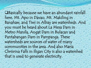 Basically because we have an abundant rainfall
here. Mt. Apo in Davao, Mt. Makiling in
Banahaw, and Tiwi in Albay are watersheds. And
you must be heard about La Mesa Dam in
Metro Manila, Angat Dam in Bulacan and
Pantabangan Dam in Pampanga. These
watersheds are sources of water of many
communities in the area. And also Maria
Chrisrina Falls in Iligan City is also a watershed
that is used to generate electricity.
 
