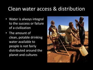 Clean water access & distribution
• Water is always integral
to the success or failure
of a civilization
• The amount of
clean, potable drinking
water available to
people is not fairly
distributed around the
planet and cultures
 