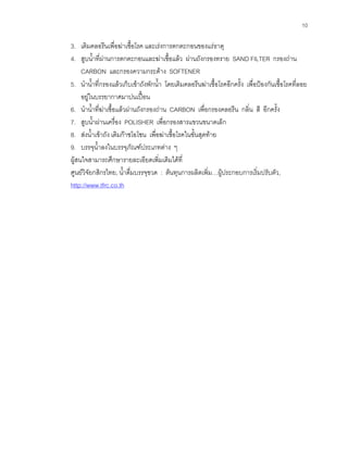 10
3. เติมคลอรีนเพื่อฆาเชื้อโรค และเรงการตกตะกอนของแรธาตุ
4. สูบนํ้าที่ผานการตกตะกอนและฆาเชื้อแลว ผานถังกรองทราย SAND FILTER กรองถาน
CARBON และกรองความกระดาง SOFTENER
5. นํานํ้าที่กรองแลวเก็บเขาถังพักนํ้า โดยเติมคลอรีนฆาเชื้อโรคอีกครั้ง เพื่อปองกันเชื้อโรคที่ลอย
อยูในบรรยากาศมาปนเปอน
6. นํานํ้าที่ฆาเชื้อแลวผานถังกรองถาน CARBON เพื่อกรองคลอรีน กลิ่น สี อีกครั้ง
7. สูบนํ้าผานเครื่อง POLISHER เพื่อกรองสารแขวนขนาดเล็ก
8. สงนํ้าเขาถัง เติมกาซโอโซน เพื่อฆาเชื้อโรคในขั้นสุดทาย
9. บรรจุนํ้าลงในบรรจุภัณฑประเภทตาง ๆ
ผูสนใจสามารถศึกษารายละเอียดเพิ่มเติมไดที่
ศูนยวิจัยกสิกรไทย, นํ้าดื่มบรรจุขวด : ตนทุนการผลิตเพิ่ม…ผูประกอบการเริ่มปรับตัว,
http://www.tfrc.co.th
 