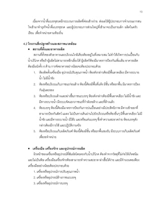 13
เนื่องจากนํ้าดื่มบรรจุขวดมีกระบวนการผลิตที่คอนขางงาย สงผลใหผูประกอบการจํานวนมากสน
ใจเขามาทําธุรกิจนํ้าดื่มบรรจุขวด และผูประกอบการสวนใหญที่เขามาจะเปนรายเล็ก ผลิตในครัว
เรือน เพื่อจําหนายตามทองถิ่น
4.2 โรงงานสิ่งปลูกสรางและสภาพแวดลอม
• สถานที่ตั้งและอาคารผลิต
สถานที่ตั้งของตัวอาคารและบริเวณใกลเคียงตองอยูในที่เหมาะสม ไมทําใหเกิดการปนเปอนกับ
นํ้าบริโภค หรือถาผูผลิตไมสามารถหลีกเลี่ยงได ผูผลิตก็ตองมีมาตรการปองกันเพิ่มเติม อาคารผลิต
ตองมีผนังทั้ง 4 ดาน การจัดอาคารอยางนอยจะตองประกอบดวย
1. หองติดตั้งเครื่องมือ อุปกรณปรับคุณภาพนํ้า หองดังกลาวตองมีพื้นลาดเอียง มีทางระบาย
นํ้า ไมมีนํ้าขัง
2. หองหรือบริเวณเก็บภาชนะกอนลาง หองนี้ตองมีพื้นที่แหง มีชั้น หรือยกพื้น มีมาตรการปอง
กันฝุนละออง
3. หองหรือบริเวณลางและฆาเชื้อภาชนะบรรจุ หองดังกลาวตองมีพื้นลาดเอียง ไมมีนํ้าขัง และ
มีทางระบายนํ้า มีระบบจัดแยกภาชนะที่กําลังรอลาง และที่ลางแลว
4. หองบรรจุ หองนี้ตองมีมาตรการปองกันการปนเปอนอยางมีประสิทธิภาพ มีทางเขาออกที่
สามารถปองกันสัตว แมลง ไมเปนทางเดินผานไปยังบริเวณหรือหองอื่นๆ มีพื้นลาดเอียง ไมมี
นํ้าขัง และมีทางระบายนํ้า มีโตะ และหรือแทนบรรจุ ซึ่งทําความสะอาดงาย หองบรรจุดัง
กลาวตองมีการใช และปฏิบัติงานจริง
5. หองหรือบริเวณเก็บผลิตภัณฑ หองนี้ตองมีชั้น หรือยกพื้นรองรับ มีระบบการเก็บผลิตภัณฑ
เพื่อรอจําหนาย
• เครื่องมือ เครื่องจักร และอุปกรณการผลิต
ผิวหนาของเครื่องหรืออุปกรณที่สัมผัสโดยตรงกับนํ้าบริโภค ตองทําจากวัสดุที่ไมกอใหเกิดสนิม
และไมเปนพิษ เครื่องมือเครื่องจักรตองสามารถทําความสะอาด ฆาเชื้อไดงาย และมีจํานวนพอเพียง
เครื่องมืออยางนอยตองประกอบดวย
1. เครื่องหรืออุปกรณการปรับคุณภาพนํ้า
2. เครื่องหรืออุปกรณลางภาชนะบรรจุ
3. เครื่องหรืออุปกรณการบรรจุ
 
