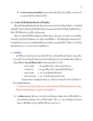 16
การทําความสะอาดบรรจุภัณฑ โดยเฉพาะถังบรรจุนํ้า เมื่อนํากลับมาใชใหม หากโรงงานทํา
ความสะอาดไมดี ถังอาจเกิดตะไครนํ้าได
4.6 การบริหารนํ้าดื่มเมื่อผลิตเสร็จแลววางไวในสต็อค
เมื่อบรรจุนํ้าใสขวดหรือถังเรียบรอยแลว ผูประกอบการสามารถนําไปเก็บในหองเก็บสินคา อาจเปนหองสี่
เหลี่ยมที่มีการกั้นอยางเรียบรอย หรือเปนที่โลง มีหลังคากันแสงแดด สําหรับหองเก็บสินคาควรมีชั้นสําหรับวาง
สินคา ทั้งนี้ เพื่อปองกันการปนเปอน สัตวและแมลง
เนื่องจากการผลิตนํ้าดื่มมีขั้นตอนไมยุงยากและใชเวลาไมนาน ผูประกอบการรายเล็กบางรายจะผลิตสิน
คาวันตอวัน ไมเก็บสินคาไวในสต็อคมากนัก เนื่องจากตองใชพื้นที่มาก ทั้งนี้ จะขึ้นอยูปริมาณของลูกคาวามี
มากนอยเพียงใด โรงงานสามารถผลิตสินคาไดทันตามความตองการของลูกคาหรือไม นํ้าดื่มสามารถเก็บไวใน
สต็อกไดเปนเวลานาน หากผานกระบวนการผลิตที่สะอาด
5 การบริหาร
ธุรกิจนี้ใชแรงงานเปนจํานวนมาก เพราะสินคามีนํ้าหนัก และตองสงใหกับลูกคาโดยตรง ในขณะเดียว
กัน บางครั้ง โรงงานอาจตองเก็บเงินสดจากลูกคาดวย ดังนั้น ผูประกอบการควรคัดเลือกพนักงานที่มีความ
ขยันและซื่อสัตย โรงงานนํ้าดื่มขนาดเล็กอาจประกอบดวยพนักงาน ดังนี้
- พนักงานบัญชี 1 คน ดูแลเรื่องการเงิน รายรับ-รายจายในโรงงาน
- ชางซอมบํารุง 1 คน ดูแลเครื่องกรองนํ้า ซอมแซมเมื่อเครื่องมีปญหา
- พนักงานขนสง 5 คน ทําหนาที่สงสินคาใหกับลูกคา
- พนักงานฝายผลิต 3 คน ทําหนาที่บรรจุนํ้าและลางภาชนะ
ในสวนของพนักงานบัญชีและชางซอมบํารุง โดยสวนมากเจาของกิจการโรงงานนํ้าดื่มขนาด
เล็กจะเปนผูทําหรือดูแลเอง
*** สําหรับโรงงานขนาดใหญ โครงสรางองคกรจะมีความชัดเจนมากขึ้น โดยในแตละสวนงาน จะเพิ่ม
ทั้งบุคลากรระดับบังคับบัญชา และบุคลากรระดับปฏิบัติงาน
5.1 การพัฒนาแรงงาน ผูประกอบการควรเห็นความสําคัญของการพัฒนาพนักงานใหมีประสิทธิภาพ
โดยการสงพนักงานเขาอบรม เชน การใหบริการลูกคา เรื่อง 5 ส. และการจัดไปดูงานตามโรงงาน
ตนแบบ เพื่อใหพนักงานนําความรูที่ไดมาใชกับสถานประกอบการ
 