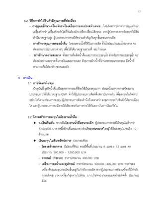 17
5.2 วิธีการทําใหสินคามีคุณภาพที่ตอเนื่อง
- การดูแลรักษาเครื่องจักรหรือเครื่องกรองอยางสมํ่าเสมอ โดยจัดตารางเวลาการดูแลรักษา
เครื่องจักรวา เครื่องจักรตัวใดกี่วันตองลาง หรือเปลี่ยนไสกรอง หากผูประกอบการตองการใหสิน
คามีมาตรฐานสูง ผูประกอบการควรใหความสําคัญกับทุกขั้นตอนการผลิต
- การรักษาคุณภาพของนํ้าดื่ม โดยเฉพาะนํ้าที่ใชในการผลิต ทั้งนํ้าประปาและนํ้าบาดาล จะ
ตองผานกระบวนการตางๆ เพื่อใหไดมาตรฐานตามที่ อย.กําหนด
- การรักษาความสะอาด ทั้งสถานที่ผลิตนํ้าดื่มและภาชนะบรรจุนํ้า สําหรับภาชนะบรรจุนํ้า จะ
ตองทําความสะอาดทั้งภายในและภายนอก ดวยการลางนํ้าที่ผานกระบวนการกรอง คือนํ้าที่
สามารถดื่มไดมาลางขวดและถัง
6 การเงิน
6.1 การจัดหาเงินทุน
ปจจุบันนี้ ธุรกิจนํ้าดื่มเปนอุตสาหกรรมที่ตองใชเงินลงทุนมาก สวนหนึ่งมาจากการจัดสถาน
ประกอบการใหไดมาตรฐาน GMP ทําใหผูประกอบการตองพึ่งสถาบันการเงิน เพื่อลงทุนในกิจการ
อยางไรก็ตาม กอนการลงทุน ผูประกอบการตองคํานึงถึงตลาดวา สามารถรองรับสินคาไดมากเพียง
ใด และผูประกอบการจะมีรายไดเพียงพอกับการจายใหกับสถาบันการเงินหรือไม
6.2 โครงสรางการลงทุนในโรงงานนํ้าดื่ม
♦ วงเงินเริ่มตน หากเปนโรงงานนํ้าดื่มขนาดเล็ก ผูประกอบการควรมีเงินทุนไมตํ่ากวา
1,400,000 บาท (หนึ่งลานสี่แสนบาท) สวนโรงงานขนาดใหญใชเงินลงทุนไปจนถึง 10
ลานบาท
♦ เงินลงทุนในสินทรัพยถาวร ประกอบดวย
- โครงสรางอาคาร (ไมรวมที่ดิน) ควรมีพื้นที่ประมาณ 6 เมตร x 12 เมตร ตก
ประมาณ 500,000 - 1,500,000 บาท
- รถยนต (กระบะ) ราคาประมาณ 400,000 บาท
- เครื่องกรองนํ้าและอุปกรณ ราคาประมาณ 300,000 - 400,000 บาท ราคาของ
เครื่องจักรและอุปกรณจะขึ้นอยูกับกําลังการผลิต หากผูประกอบการตองเครื่องที่มีกําลัง
การผลิตสูง ราคาเครื่องก็สูงตามไปดวย บางบริษัทจะขายครบชุดพรอมติดตั้ง ประกอบ
ดวย
 