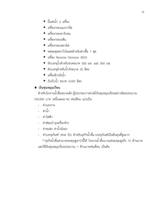 18
ปมสงนํ้า 2 เครื่อง
เครื่องกรองแมงกานีส
เครื่องกรองคารบอน
เครื่องกรองเรซิน
เครื่องกรองเซรามิค
หลอดอุลตราไวโอเลตสําหรับฆาเชื้อ 1 ชุด
เครื่อง Reverse Osmosis (R/O)
หัวบรรจุนํ้าสําหรับขวดขนาด 500 มล. และ 950 มล.
หัวบรรจุสําหรับนํ้าถังขนาด 20 ลิตร
เครื่องลางถังนํ้า
ถังเก็บนํ้า ขนาด 3,000 ลิตร
♦ เงินทุนหมุนเวียน
สําหรับโรงงานนํ้าดื่มขนาดเล็ก ผูประกอบการควรมีเงินทุนหมุนเวียนอยางนอยประมาณ
100,000 บาท (หนึ่งแสนบาท) ตอเดือน แบงเปน
- คาแรงงาน
- คานํ้า
- คาไฟฟา
- คาซอมบํารุงเครื่องจักร
- คาขนสง คานํ้ามันรถ
- คาบรรจุภัณฑ (ขวด ถัง) สําหรับธุรกิจนํ้าดื่ม บรรจุภัณฑเปนตนทุนที่สูงมาก
***ธุรกิจนํ้าดื่มสามารถลงทุนสูงกวานี้ได โรงงานนํ้าดื่มบางแหงลงทุนสูงถึง 10 ลานบาท
และใชเงินทุนหมุนเวียนประมาณ 1 ลานบาทตอเดือน เปนตน
 