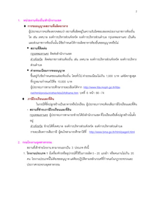 2
1. หนวยงานทองถิ่น/สํานักงานเขต
♦ การขออนุญาตสถานที่ผลิตอาหาร
ผูประกอบการจะตองตรวจสอบวา สถานที่ผลิตอยูในความรับผิดชอบของหนวยงานราชการทองถิ่น
ใด เชน เทศบาล องคการบริหารสวนจังหวัด องคการบริหารสวนตําบล กรุงเทพมหานคร เปนตน
และสวนราชการทองถิ่นนั้น มีขอกําหนดใหการผลิตอาหารตองยื่นขออนุญาตหรือไม
สถานที่ติดตอ
กรุงเทพมหานคร ติดตอสํานักงานเขต
ตางจังหวัด ติดตอราชการสวนทองถิ่น เชน เทศบาล องคการบริหารสวนจังหวัด องคการบริหาร
สวนตําบล
คาธรรมเนียมการขออนุญาต
ขึ้นอยูกับขอกําหนดของแตละทองถิ่น โดยทั่วไป คาธรรมเนียมไมเกิน 1,000 บาท แตอัตราสูงสุด
ที่กฎหมายกําหนดไวคือ 10,000 บาท
ผูประกอบการสามารถศึกษารายละเอียดไดจาก http://www.fda.moph.go.th/fda-
net/html/product/other/kbs3/fdframe.htm บทที่ 6 หนา 66 - 74
♦ ภาษีโรงเรือนและที่ดิน
ในกรณีที่สิ่งปลูกสรางเปนอาคารหรือโรงเรือน ผูประกอบการจะตองเสียภาษีโรงเรือนและที่ดิน
- สถานที่ชําระภาษีโรงเรือนและที่ดิน
กรุงเทพมหานคร ผูประกอบการสามารถชําระไดยังสํานักงานเขต ที่โรงเรือนหรือสิ่งปลูกสรางนั้นตั้ง
อยู
ตางจังหวัด ชําระไดที่เทศบาล องคการบริหารสวนจังหวัด องคการบริหารสวนตําบล
รายละเอียดการเสียภาษี ผูสนใจสามารถศึกษาไดที่ http://www.bma.go.th/html/page4.html
2. กรมโรงงานอุตสาหกรรม
สถานที่เขาขายโรงงาน สามารถแยกเปน 3 ประเภท ดังนี้
1. โรงงานประเภท 1 มีเครื่องจักรหรืออุปกรณที่ใชในการผลิต 5 – 20 แรงมา หรือคนงานไมเกิน 20
คน โรงงานประเภทนี้ไมตองขออนุญาต แตตองปฏิบัติตามหลักเกณฑที่กําหนดในกฏกระทรวงและ
ประกาศกระทรวงอุตสาหกรรม
 