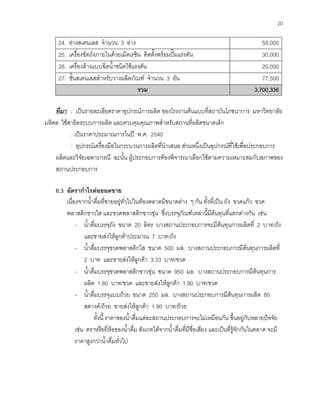 20
24. อางสเตนเลส จํานวน 3 อาง 58,000
25. เครื่องขัดถังภายในดวยเม็ดเรซิน ติดตั้งพรอมปมแรงดัน 30,000
26. เครื่องลางแบบฉีดนํ้าชนิดใชแรงดัน 20,000
27. ชั้นสเตนเลสสําหรับวางผลิตภัณฑ จํานวน 3 อัน 77,500
รวม 33,,770000,,333366
ที่มา : เปนรายละเอียดราคาอุปกรณการผลิต ของโรงงานตนแบบที่สถาบันโภชนาการ มหาวิทยาลัย
มหิดล ใชสาธิตระบบการผลิต และควบคุมคุณภาพสําหรับสถานที่ผลิตขนาดเล็ก
: เปนราคาประมาณการในป พ.ศ. 2540
: อุปกรณเครื่องมือในกระบวนการผลิตที่นําเสนอ สวนหนึ่งเปนอุปกรณที่ใชเพื่อประกอบการ
ผลิตและวิจัยเฉพาะกรณี ฉะนั้น ผูประกอบการตองพิจารณาเลือกใชตามความเหมาะสมกับสภาพของ
สถานประกอบการ
6.3 อัตรากําไรตอยอดขาย
เนื่องจากนํ้าดื่มที่ขายอยูทั่วไปในทองตลาดมีขนาดตาง ๆ กัน ทั้งที่เปน ถัง ขวดแกว ขวด
พลาสติกขาวใส และขวดพลาสติกขาวขุน ซึ่งบรรจุภัณฑเหลานี้มีตนทุนที่แตกตางกัน เชน
- นํ้าดื่มบรรจุถัง ขนาด 20 ลิตร บางสถานประกอบการจะมีตนทุนการผลิตที่ 2 บาท/ถัง
และขายสงใหลูกคาประมาณ 7 บาท/ถัง
- นํ้าดื่มบรรจุขวดพลาสติกใส ขนาด 500 มล. บางสถานประกอบการมีตนทุนการผลิตที่
2 บาท และขายสงใหลูกคา 3.33 บาท/ขวด
- นํ้าดื่มบรรจุขวดพลาสติกขาวขุน ขนาด 950 มล. บางสถานประกอบการมีตนทุนการ
ผลิต 1.80 บาท/ขวด และขายสงใหลูกคา 1.90 บาท/ขวด
- นํ้าดื่มบรรจุแบบถวย ขนาด 250 มล. บางสถานประกอบการมีตนทุนการผลิต 80
สตางค/ถวย ขายสงใหลูกคา 1.90 บาท/ถวย
ทั้งนี้ ราคาของนํ้าดื่มแตละสถานประกอบการจะไมเหมือนกัน ขึ้นอยูกับหลายปจจัย
เชน ตราหรือยี่หอของนํ้าดื่ม สังเกตไดจากนํ้าดื่มที่มีชื่อเสียง และเปนที่รูจักกันในตลาด จะมี
ราคาสูงกวานํ้าดื่มทั่วไป
 