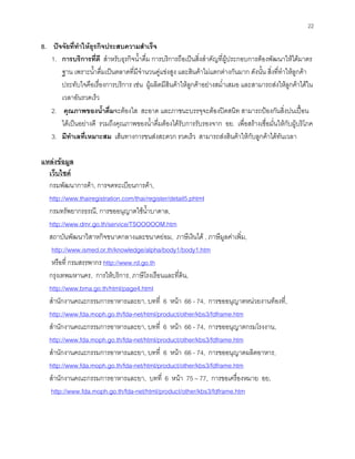 22
8. ปจจัยที่ทําใหธุรกิจประสบความสําเร็จ
1. การบริการที่ดี สําหรับธุรกิจนํ้าดื่ม การบริการถือเปนสิ่งสําคัญที่ผูประกอบการตองพัฒนาใหไดมาตร
ฐาน เพราะนํ้าดื่มเปนตลาดที่มีจํานวนคูแขงสูง และสินคาไมแตกตางกันมาก ดังนั้น สิ่งที่ทําใหลูกคา
ประทับใจคือเรื่องการบริการ เชน ผูผลิตมีสินคาใหลูกคาอยางสมํ่าเสมอ และสามารถสงใหลูกคาไดใน
เวลาอันรวดเร็ว
2. คุณภาพของนํ้าดื่มจะตองใส สะอาด และภาชนะบรรจุจะตองปดสนิท สามารถปองกันสิ่งปนเปอน
ไดเปนอยางดี รวมถึงคุณภาพของนํ้าดื่มตองไดรับการรับรองจาก อย. เพื่อสรางเชื่อมั่นใหกับผูบริโภค
3. มีทําเลที่เหมาะสม เสนทางการขนสงสะดวก รวดเร็ว สามารถสงสินคาใหกับลูกคาไดทันเวลา
แหลงขอมูล
เว็บไซต
กรมพัฒนาการคา, การจดทะเบียนการคา,
http://www.thairegistration.com/thai/register/detail5.phtml
กรมทรัพยากรธรณี, การขออนุญาตใชนํ้าบาดาล,
http://www.dmr.go.th/service/TSOOOOOM.htm
สถาบันพัฒนาวิสาหกิจขนาดกลางและขนาดยอม, ภาษีเงินได , ภาษีมูลคาเพิ่ม,
http://www.ismed.or.th/knowledge/alpha/body1/body1.htm
หรือที่ กรมสรรพากร http://www.rd.go.th
กรุงเทพมหานคร, การใหบริการ, ภาษีโรงเรือนและที่ดิน,
http://www.bma.go.th/html/page4.html
สํานักงานคณะกรรมการอาหารและยา, บทที่ 6 หนา 66 - 74, การขออนุญาตหนวยงานทองที่,
http://www.fda.moph.go.th/fda-net/html/product/other/kbs3/fdframe.htm
สํานักงานคณะกรรมการอาหารและยา, บทที่ 6 หนา 66 - 74, การขออนุญาตกรมโรงงาน,
http://www.fda.moph.go.th/fda-net/html/product/other/kbs3/fdframe.htm
สํานักงานคณะกรรมการอาหารและยา, บทที่ 6 หนา 66 - 74, การขออนุญาตผลิตอาหาร,
http://www.fda.moph.go.th/fda-net/html/product/other/kbs3/fdframe.htm
สํานักงานคณะกรรมการอาหารและยา, บทที่ 6 หนา 75 – 77, การขอเครื่องหมาย อย,
http://www.fda.moph.go.th/fda-net/html/product/other/kbs3/fdframe.htm
 