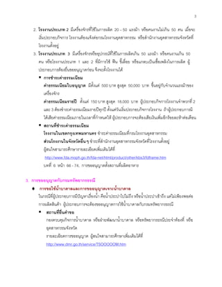 3
2. โรงงานประเภท 2 มีเครื่องจักรที่ใชในการผลิต 20 – 50 แรงมา หรือคนงานไมเกิน 50 คน เมื่อจะ
เริ่มประกอบกิจการ โรงงานตองแจงตอกรมโรงงานอุตสาหกรรม หรือสํานักงานอุตสาหกรรมจังหวัดที่
โรงงานตั้งอยู
3. โรงงานประเภท 3 มีเครื่องจักรหรืออุปกรณที่ใชในการผลิตเกิน 50 แรงมา หรือคนงานเกิน 50
คน หรือโรงงานประเภท 1 และ 2 ที่มีการใช ฟน ขี้เลื่อย หรือแกลบเปนเชื้อเพลิงในการผลิต ผู
ประกอบการตองยื่นขออนุญาตกอน จึงจะตั้งโรงงานได
การชําระคาธรรมเนียม
คาธรรมเนียมใบอนุญาต มีตั้งแต 500 บาท สูงสุด 50,000 บาท ขึ้นอยูกับจํานวนแรงมาของ
เครื่องจักร
คาธรรมเนียมรายป ตั้งแต 150 บาท สูงสุด 18,000 บาท ผูประกอบกิจการโรงงานจําพวกที่ 2
และ 3 ตองชําระคาธรรมเนียมรายปทุกป ตั้งแตวันเริ่มประกอบกิจการโรงงาน ถาผูประกอบการมิ
ไดเสียคาธรรมเนียมภายในเวลาที่กําหนดให ผูประกอบการจะตองเสียเงินเพิ่มอีกรอยละหาตอเดือน
สถานที่ชําระคาธรรมเนียม
โรงงานในเขตกรุงเทพมหานคร ชําระคาธรรมเนียมที่กรมโรงงานอุตสาหกรรม
สวนโรงงานในจังหวัดอื่นๆ ชําระที่สํานักงานอุตสาหกรรมจังหวัดที่โรงงานตั้งอยู
ผูสนใจสามารถศึกษารายละเอียดเพิ่มเติมไดที่
http://www.fda.moph.go.th/fda-net/html/product/other/kbs3/fdframe.htm
บทที่ 6 หนา 66 - 74, การขออนุญาตตั้งสถานที่ผลิตอาหาร
3. การขออนุญาตกับกรมทรัพยากรธรณี
♦ การขอใชนํ้าบาดาลและการขออนุญาตเจาะนํ้าบาดาล
ในกรณีที่ผูประกอบการมีปญหาเรื่องนํ้า คือนํ้าประปาไปไมถึง หรือนํ้าประปาเขาถึง แตไมเพียงพอตอ
การผลิตสินคา ผูประกอบการจะตองขออนุญาตการใชนํ้าบาดาลกับกรมทรัพยากรธรณี
สถานที่ยื่นคําขอ
กองควบคุมกิจการนํ้าบาดาล หรือฝายพัฒนานํ้าบาดาล หรือทรัพยากรธรณีประจําทองที่ หรือ
อุตสาหกรรมจังหวัด
รายละเอียดการขออนุญาต ผูสนใจสามารถศึกษาเพิ่มเติมไดที่
http://www.dmr.go.th/service/TSOOOOOM.htm
 