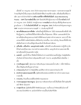 5
เมื่อวันที่ 24 กรกฎาคม 2544 สํานักงานคณะกรรมการอาหารและยา กระทรวงสาธารณสุข ได
กําหนดใหธุรกิจนํ้าดื่มบรรจุขวด เปนหนึ่งในสินคาที่ตองกําหนดวิธีการผลิต เครื่องมือเครื่องใชในการ
ผลิต และการเก็บรักษาสินคาตามหลักเกณฑวิธีการที่ดีหรือจีเอ็มพี (Good Manufacturing
Practice : GMP) ในการผลิตนํ้าดื่ม GMP มีผลบังคับใชกับผูประกอบการนํ้าดื่มรายใหมในวันที่
24 กรกฎาคม 2544 เปนตนไป สวนผูประกอบการรายเดิมมีเวลาปรับปรุง เพื่อใหถูกตองตามมาตร
ฐานเปนเวลา 2 ป หรือเริ่มบังคับใชวันที่ 24 กรกฎาคม 2546 สําหรับสาระสําคัญของมาตรฐาน
GMP ตามประกาศกระทรวงสาธารณสุขมี 11 ประเด็น สรุปได ดังนี้
1. สถานที่ผลิตและอาคารที่ผลิต จะตองตั้งอยูในพื้นที่สะอาด ไมมีการสะสมของสิ่งเหลือใช หรือ
สิ่งปฏิกูลตางๆ รวมทั้งตองมีวิธีปองกันสิ่งปนเปอน ทั้งฝุนละออง เชื้อโรค แมลงและสัตวนําโรค
สถานที่ผลิตจะตองถูกออกแบบกอสรางใหมีลักษณะงายตอการทําความสะอาด นอกจากนี้ ตอง
แบงแยกพื้นที่การผลิตเปนสัดสวน เพื่อปองกันการปนเปอน ประการสําคัญ ตองแยกพื้นที่สําหรับ
ผลิตสินคาออกจากบริเวณที่อยูอาศัยและหองนํ้าหองสวมอยางชัดเจน
2. เครื่องมือ เครื่องจักร และอุปกรณการผลิต จะตองมีจํานวนเพียงพอตอการปฏิบัติงาน ติด
ตั้งในตําแหนงที่เหมาะสม สามารถทําความสะอาดไดงาย และถูกลางทําความสะอาดฆาเชื้อ
อยางเพียงพอทั้งกอนและหลังการผลิต
3. แหลงนํ้า แหลงนํ้าที่นํามาใชผลิตนํ้าดื่มตองหางจากแหลงโสโครกและสิ่งปฏิกูล โดยผูผลิตตอง
เก็บตัวอยางนํ้าไปตรวจวิเคราะหคุณสมบัติทางเคมี กายภาพ และจุลินทรียอยางนอยปละ 1
ครั้ง
4. การปรับคุณภาพนํ้า ผูประกอบการตองปรับคุณภาพของแหลงนํ้าตามขอ 3 เพื่อกําจัดสิ่งปน
เปอน ใหอยูในระดับที่กฎหมายกําหนด
5. ภาชนะบรรจุ ตองทําจากวัสดุไมมีพิษ และไดรับการทําความสะอาดกอนนํามาใช
6. สารทําความสะอาดและฆาเชื้อ ผูผลิตจะตองทดสอบประสิทธิภาพการทําความสะอาดและ
การฆาเชื้อ
7. การบรรจุ ดวยเครื่องบรรจุที่มีประสิทธิภาพและสะอาด
8. การควบคุมคุณภาพมาตรฐาน ผูประกอบการตองตรวจวิเคราะหนํ้าดื่มที่ผลิต ทั้งดานจุลินทรีย
เคมี ฟสิกส เปนประจํา
9. การสุขาภิบาล ผูผลิตตองมีวิธีกําจัดสัตวและแมลง รวมทั้งระบบกําจัดของเสียในโรงงานที่
เหมาะสม มีประสิทธิภาพ และไมกอใหเกิดการปนเปอนกับสินคาที่ผลิต
 