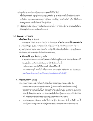 7
กลุมลูกคาสามารถแบงตามลักษณะการบรรจุของนํ้าดื่มได ดังนี้
1. นํ้าดื่มบรรจุขวด กลุมลูกคาจะเปนกลุมบุคคลทั่ว ๆ ไป ที่ตองการดื่มนํ้าในปริมาณไมมาก
หาซื้องาย สะดวกตอการพกพาและการเดินทาง จะเห็นไดวาตามรานคาทั่ว ๆ ไป มีนํ้าดื่มบรรจุ
ขวดอยูหลายขนาด เพื่อจําหนายใหกับผูบริโภค
2. นํ้าดื่มบรรจุถัง กลุมลูกคาจะเปนกลุมอาคารบานเรือน อาคารสํานักงาน โรงงาน เปนตน นํ้า
ดื่มบรรจุถังมีราคาถูก และมีนํ้าปริมาณมาก
3.2 สวนผสมทางการตลาด
ผลิตภัณฑนํ้าดื่ม (Product)
ในทองตลาด นํ้าดื่มสามารถแบงไดเปน 2 ประเภท คือ นํ้าดื่มในภาชนะที่เปนพลาสติกใส
และพลาสติกขุน ผูบริโภคจะนิยมดื่มนํ้าในภาชนะบรรจุที่เปนพลาสติกใสมากกวา เพราะมี
ความเชื่อมั่นตอความสะอาดและปลอดภัย การที่ผูบริโภคหันมานิยมดื่มนํ้าบรรจุขวด เนื่องจาก
เห็นวาหาซื้องาย และที่สําคัญคือมีประโยชนตอรางกาย
♦ ลักษณะที่ดีของนํ้าดื่มบรรจุขวด/ถัง
1. สภาพภายนอกและสภาพภายในของขวด/ถังที่ใชบรรจุตองสะอาด บริเวณฝาปดตองไมมี
คราบปนเปอน ฝาตองปดสนิท มีแผนพลาสติกรัดฝาอีกชั้นหนึ่ง
2. ลักษณะของนํ้าตองใส ไมมีตะกอน สี กลิ่น รสที่ผิดปกติ
3. ฉลากตองระบุชื่อ ตรานํ้าดื่ม ที่ตั้งของผูผลิต ปริมาตรสุทธิ เลขทะเบียน อย. อยางชัดเจน
http://www.dmsc.moph.go.th/webroot/khonkaen/chaf1.html#2
การกําหนดราคา (Price)
การกําหนดราคาของนํ้าดื่ม จะขึ้นอยูกับภาวะทั่วไปของตลาดและตนทุนการผลิต คือ
- การกําหนดราคาตามสภาวะทางการตลาด ผูประกอบรายใหมควรสํารวจราคาจากผู
ประกอบการรายเดิมในพื้นที่นั้นๆ เพื่อไมใหราคาสูงหรือตํ่าเกินไป แตสวนมาก ผูประกอบ
การนํ้าดื่มที่ตองการหาตลาด จะกําหนดราคาสินคาตํ่ากวาผูประกอบการรายเดิม ทําใหบาง
ครั้ง ผูประกอบการตองประสบภาวะขาดทุน และดําเนินธุรกิจไดไมนาน
- การกําหนดราคาจากตนทุนการผลิต ซึ่งประกอบดวย คาแรงงาน คานํ้า คาไฟฟา และที่
มากที่สุดคือคาบรรจุภัณฑ เพราะวัตถุดิบหลักของบรรจุภัณฑจะเปนพลาสติกและเม็ด
 