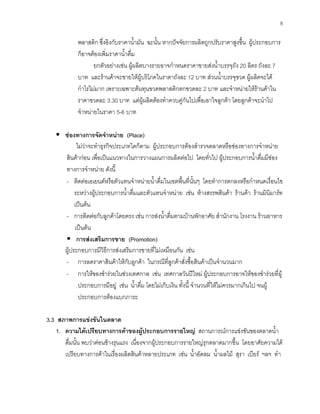 8
พลาสติก ซึ่งอิงกับราคานํ้ามัน ฉะนั้น หากปจจัยการผลิตถูกปรับราคาสูงขึ้น ผูประกอบการ
ก็อาจตองเพิ่มราคานํ้าดื่ม
ยกตัวอยางเชน ผูผลิตบางรายอาจกําหนดราคาขายสงนํ้าบรรจุถัง 20 ลิตร ถังละ 7
บาท และรานคาจะขายใหผูบริโภคในราคาถังละ 12 บาท สวนนํ้าบรรจุขวด ผูผลิตจะได
กําไรไมมาก เพราะเฉพาะตนทุนขวดพลาสติกตกขวดละ 2 บาท และจําหนายใหรานคาใน
ราคาขวดละ 3.30 บาท แตผูผลิตตองทําควบคูกันไปเพื่อเอาใจลูกคา โดยลูกคาจะนําไป
จําหนายในราคา 5-6 บาท
ชองทางการจัดจําหนาย (Place)
ไมวาจะทําธุรกิจประเภทใดก็ตาม ผูประกอบการตองสํารวจตลาดหรือชองทางการจําหนาย
สินคากอน เพื่อเปนแนวทางในการวางแผนการผลิตตอไป โดยทั่วไป ผูประกอบการนํ้าดื่มมีชอง
ทางการจําหนาย ดังนี้
- ติดตอเอเยนตหรือตัวแทนจําหนายนํ้าดื่มในเขตพื้นที่นั้นๆ โดยทําการตกลงหรือกําหนดเงื่อนไข
ระหวางผูประกอบการนํ้าดื่มและตัวแทนจําหนาย เชน หางสรรพสินคา รานคา รานมินิมารท
เปนตน
- การติดตอกับลูกคาโดยตรง เชน การสงนํ้าดื่มตามบานพักอาศัย สํานักงาน โรงงาน รานอาหาร
เปนตน
การสงเสริมการขาย (Promotion)
ผูประกอบการมีวิธีการสงเสริมการขายที่ไมเหมือนกัน เชน
- การลดราคาสินคาใหกับลูกคา ในกรณีที่ลูกคาสั่งซื้อสินคาเปนจํานวนมาก
- การใหของชํารวยในชวงเทศกาล เชน เทศกาลวันปใหม ผูประกอบการอาจใหของชํารวยที่ผู
ประกอบการมีอยู เชน นํ้าดื่ม โดยไมเก็บเงิน ทั้งนี้ จํานวนที่ใหไมควรมากเกินไป จนผู
ประกอบการตองแบกภาระ
3.3 สภาพการแขงขันในตลาด
1. ความไดเปรียบทางการคาของผูประกอบการรายใหญ สถานการณการแขงขันของตลาดนํ้า
ดื่มนั้น พบวาคอนขางรุนแรง เนื่องจากผูประกอบการรายใหญรุกตลาดมากขึ้น โดยอาศัยความได
เปรียบทางการคาในเรื่องผลิตสินคาหลายประเภท เชน นํ้าอัดลม นํ้าผลไม สุรา เบียร ฯลฯ ทํา
 