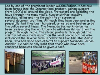 Led by one of the prominent leader Medha Patkar, it has now
been turned into the International protest, gaining support
from NGO'S all around the globe. Protestors are agitating the
issue through the mass media, hunger strikes, massive
marches, rallies and the through the on screen of
several documentary films. Although they have been protesting
peacefully, but they been harassed, arrested and beaten up by
the police several times. The Narmada Bachao Andolan has
been pressurizing the world bank to withdraw its loan from the
project through media. The strong protests through out the
country not only made impact on the local people but has also
influenced the several famous celebrities like film star Aamir
Khan , who has made open efforts to support Narmada Bachao
Andolan. He said he only want that those who have been
rendered homeless should be given a roof.

 