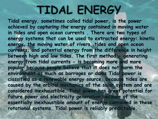 TIDAL ENERGY
Tidal energy, sometimes called tidal power, is the power
achieved by capturing the energy contained in moving water
in tides and open ocean currents . There are two types of
energy systems that can be used to extracted energy: kinetic
energy, the moving water of rivers, tides and open ocean
currents; and potential energy from the difference in height
between high and low tides. The first method - generating
energy from tidal currents - is becoming more and more
popular because people believe that it does not harm the
environment as much as barrages or dams Tidal power is
classified as a renewable energy source, because tides are
caused by the orbital mechanics of the solar system and are
considered inexhaustible. Tidal power has great potential for
future power and electricity generation because of the
essentially inexhaustible amount of energy contained in these
rotational systems. Tidal power is reliably predictable.

 